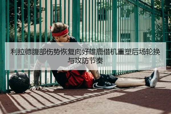 利拉德腹部伤势恢复向好雄鹿借机重塑后场轮换与攻防节奏