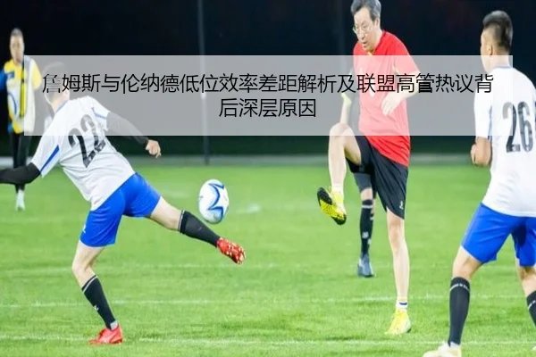 詹姆斯与伦纳德低位效率差距解析及联盟高管热议背后深层原因